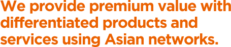 We provide premium value with differentiated products and services using Asian networks.